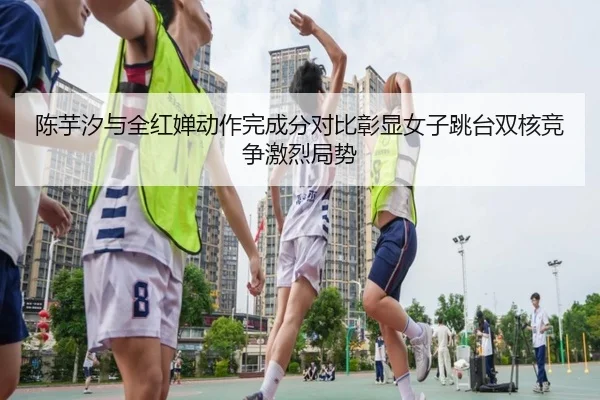 陈芋汐与全红婵动作完成分对比彰显女子跳台双核竞争激烈局势
